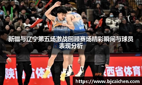 新疆与辽宁第五场激战回顾赛场精彩瞬间与球员表现分析
