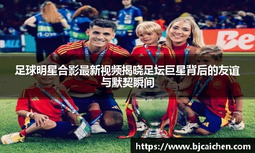 足球明星合影最新视频揭晓足坛巨星背后的友谊与默契瞬间
